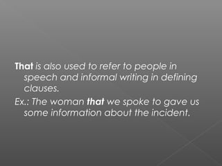 That is also used to refer to people in
speech and informal writing in defining
clauses.
Ex.: The woman that we spoke to gave us
some information about the incident.
 