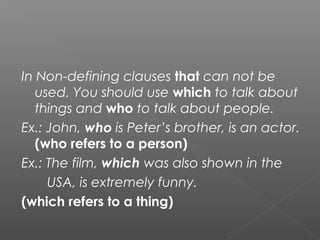 In Non-defining clauses that can not be
used. You should use which to talk about
things and who to talk about people.
Ex.: John, who is Peter’s brother, is an actor.
(who refers to a person)
Ex.: The film, which was also shown in the
USA, is extremely funny.
(which refers to a thing)
 