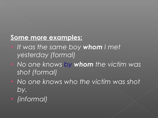 Some more examples:
• It was the same boy whom I met
yesterday (formal)
• No one knows by whom the victim was
shot (formal)
• No one knows who the victim was shot
by.
• (informal)
 