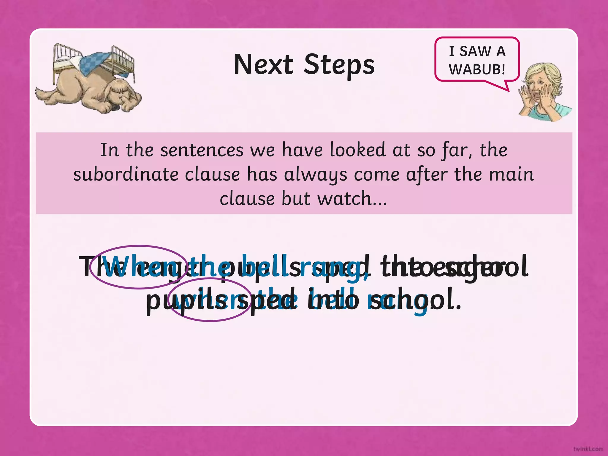 In the sentences we have looked at so far, the
subordinate clause has always come after the main
clause but watch...
Next Steps
I SAW A
WABUB!
The eager pupils sped into school
when the bell rang.
When the bell rang, the eager
pupils sped into school.
 