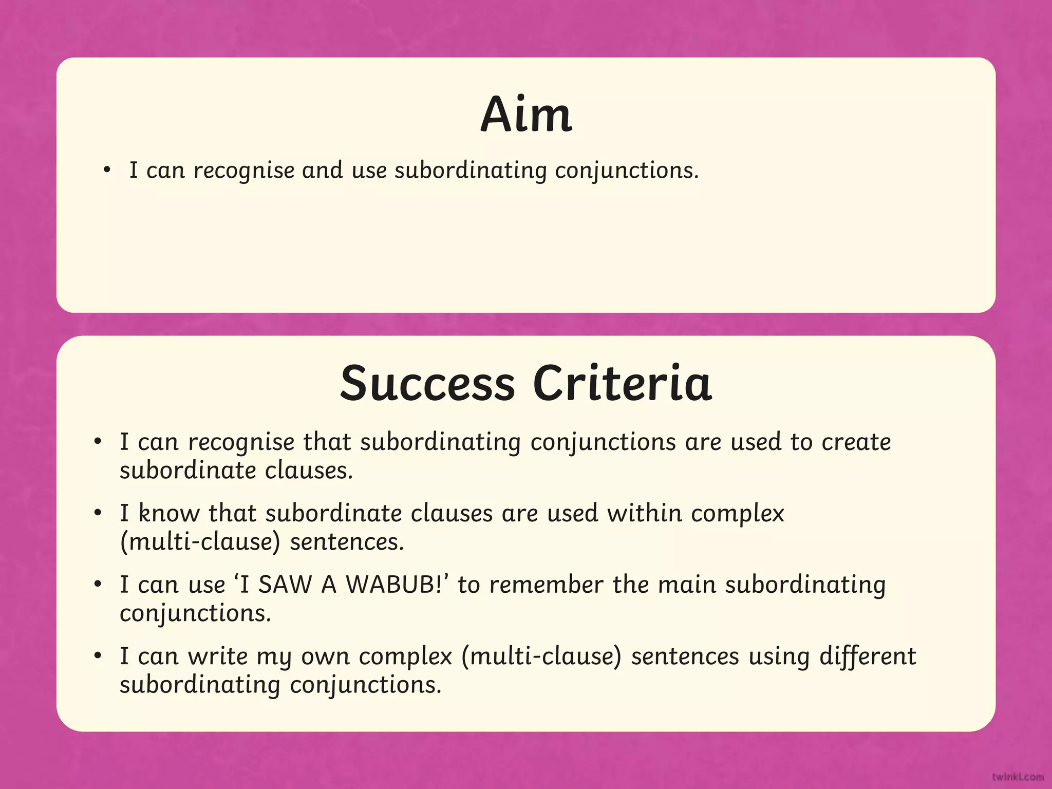 Success Criteria
Aim
• Statement 1 Lorem ipsum dolor sit amet, consectetur adipiscing elit.
• Statement 2
• Sub statement
Success Criteria
Aim
• I can recognise and use subordinating conjunctions.
• I can recognise that subordinating conjunctions are used to create
subordinate clauses.
• I know that subordinate clauses are used within complex
(multi-clause) sentences.
• I can use ‘I SAW A WABUB!’ to remember the main subordinating
conjunctions.
• I can write my own complex (multi-clause) sentences using different
subordinating conjunctions.
 