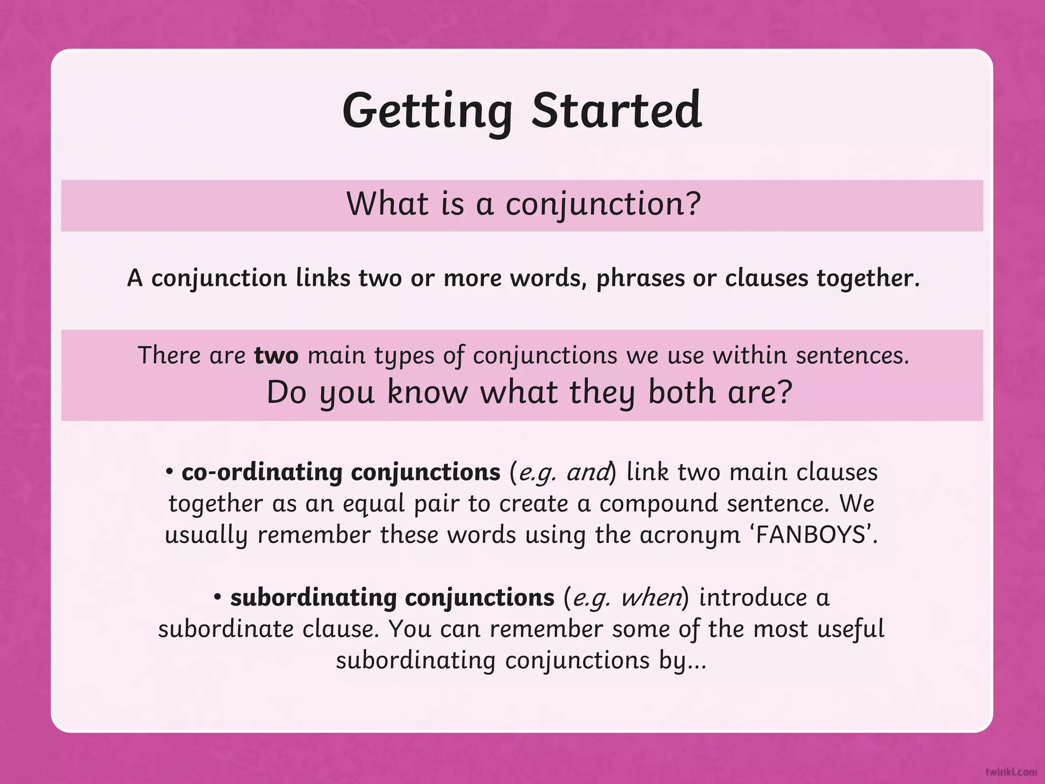 Getting Started
What is a conjunction?
A conjunction links two or more words, phrases or clauses together.
There are two main types of conjunctions we use within sentences.
Do you know what they both are?
• co-ordinating conjunctions (e.g. and) link two main clauses
together as an equal pair to create a compound sentence. We
usually remember these words using the acronym ‘FANBOYS’.
• subordinating conjunctions (e.g. when) introduce a
subordinate clause. You can remember some of the most useful
subordinating conjunctions by...
 