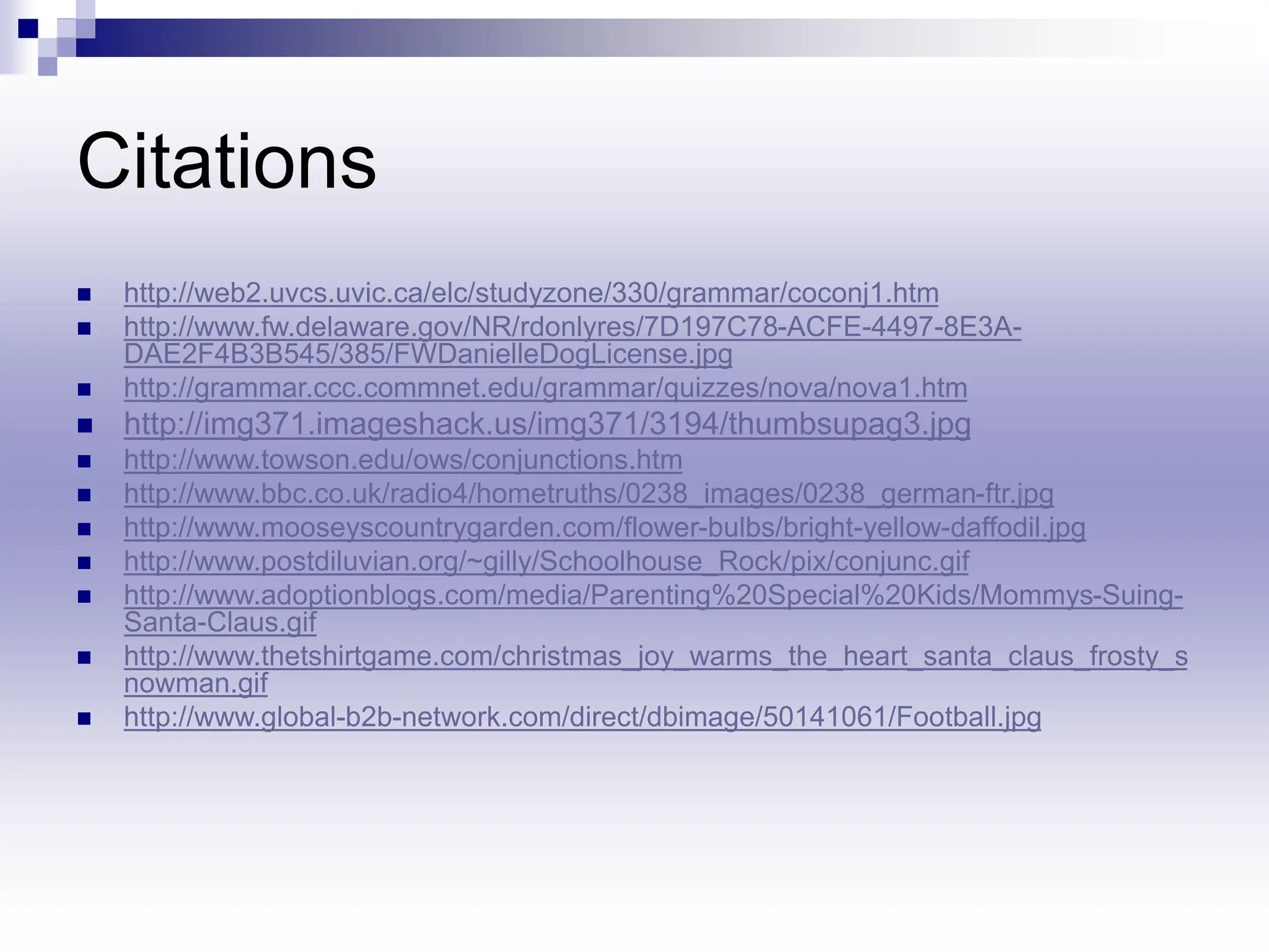 Citations
 http://web2.uvcs.uvic.ca/elc/studyzone/330/grammar/coconj1.htm
 http://www.fw.delaware.gov/NR/rdonlyres/7D197C78-ACFE-4497-8E3A-
DAE2F4B3B545/385/FWDanielleDogLicense.jpg
 http://grammar.ccc.commnet.edu/grammar/quizzes/nova/nova1.htm
 http://img371.imageshack.us/img371/3194/thumbsupag3.jpg
 http://www.towson.edu/ows/conjunctions.htm
 http://www.bbc.co.uk/radio4/hometruths/0238_images/0238_german-ftr.jpg
 http://www.mooseyscountrygarden.com/flower-bulbs/bright-yellow-daffodil.jpg
 http://www.postdiluvian.org/~gilly/Schoolhouse_Rock/pix/conjunc.gif
 http://www.adoptionblogs.com/media/Parenting%20Special%20Kids/Mommys-Suing-
Santa-Claus.gif
 http://www.thetshirtgame.com/christmas_joy_warms_the_heart_santa_claus_frosty_s
nowman.gif
 http://www.global-b2b-network.com/direct/dbimage/50141061/Football.jpg
 