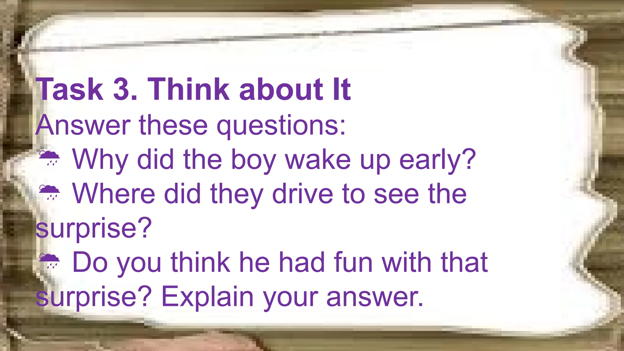 Task 3. Think about It
Answer these questions:
 Why did the boy wake up early?
 Where did they drive to see the
surprise?
 Do you think he had fun with that
surprise? Explain your answer.
 
