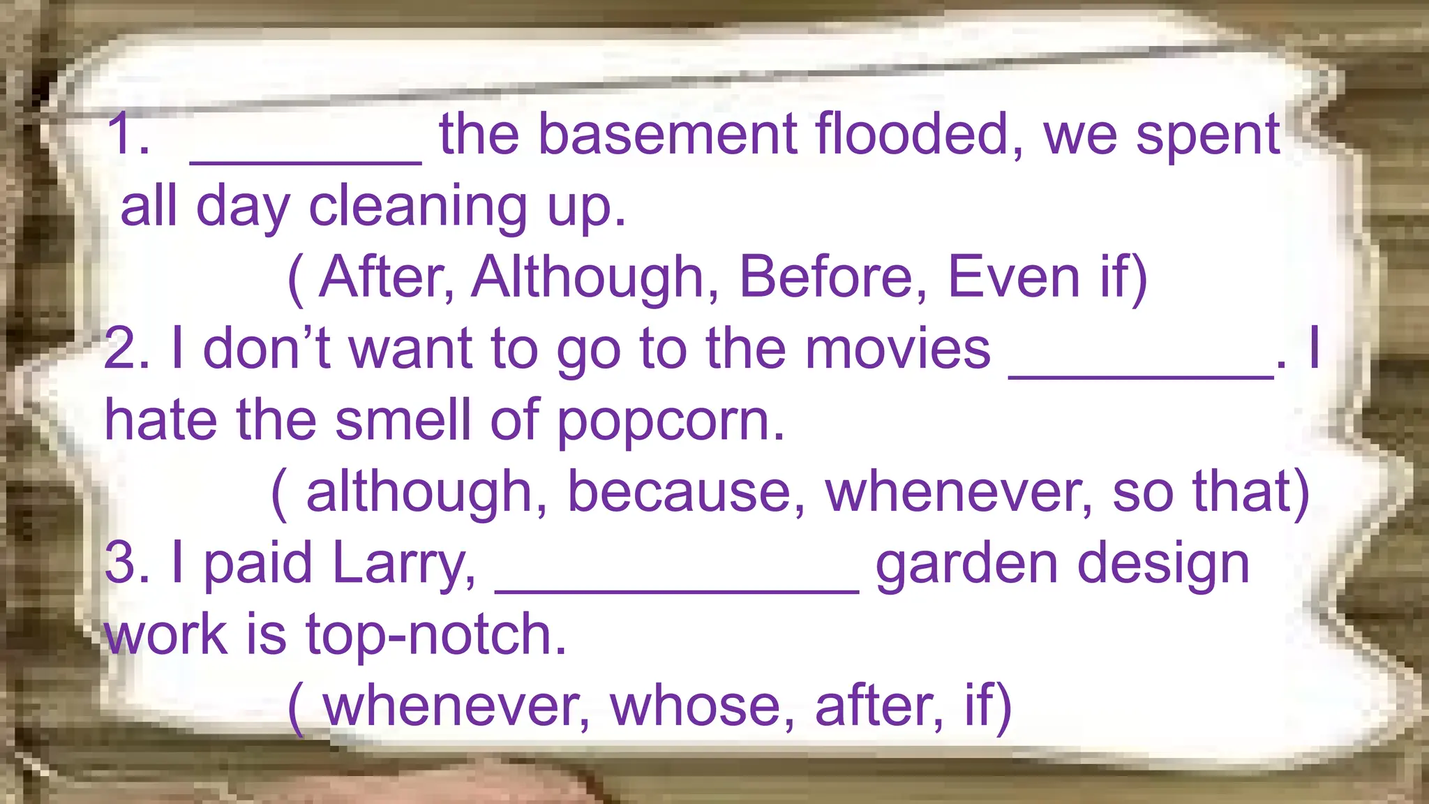1. _______ the basement flooded, we spent
all day cleaning up.
( After, Although, Before, Even if)
2. I don’t want to go to the movies ________. I
hate the smell of popcorn.
( although, because, whenever, so that)
3. I paid Larry, ___________ garden design
work is top-notch.
( whenever, whose, after, if)
 