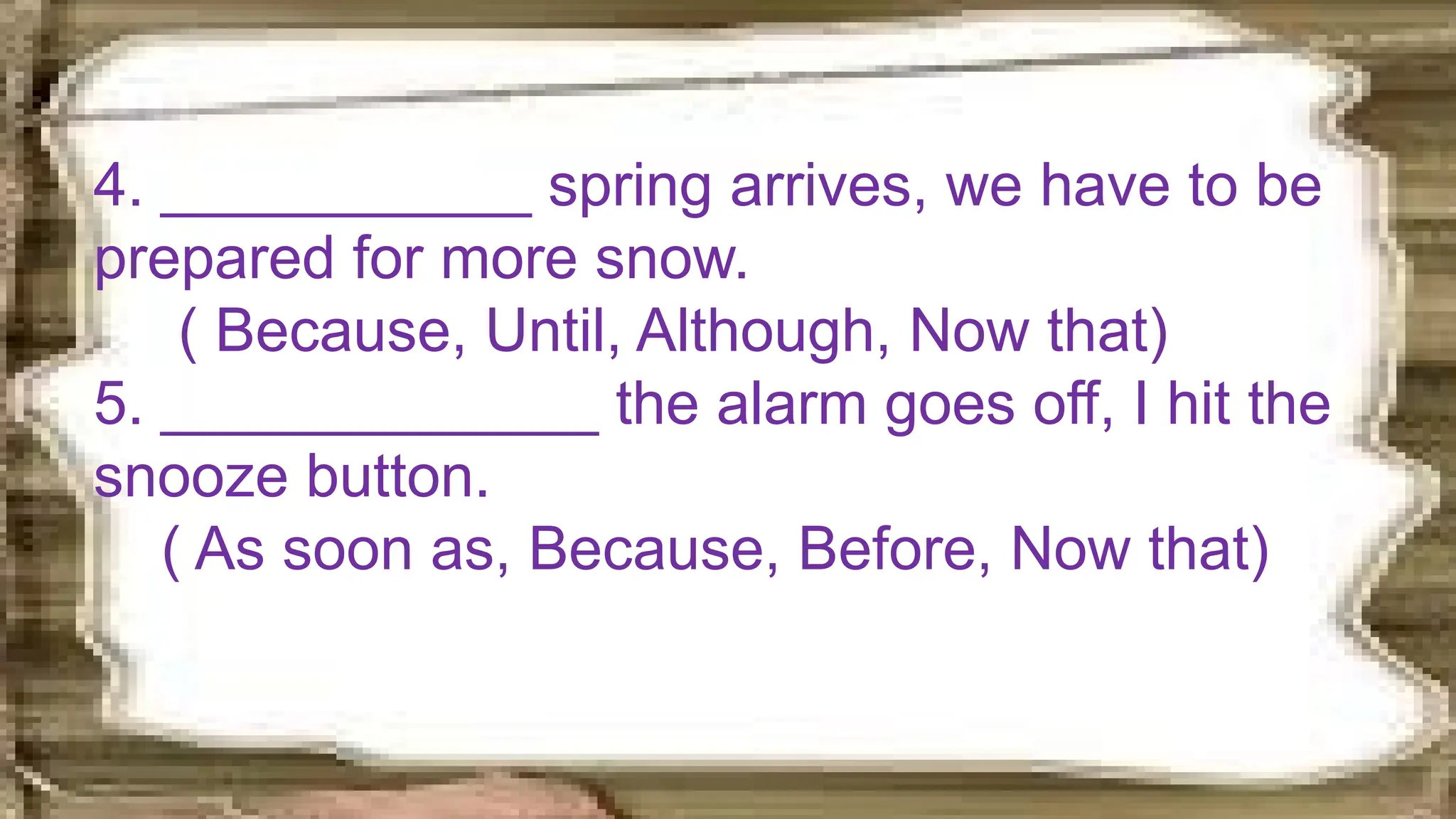4. ___________ spring arrives, we have to be
prepared for more snow.
( Because, Until, Although, Now that)
5. _____________ the alarm goes off, I hit the
snooze button.
( As soon as, Because, Before, Now that)
 