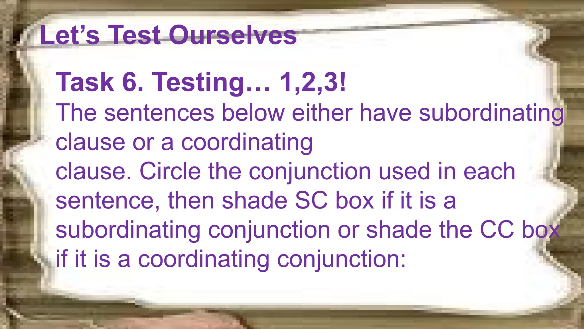 Let’s Test Ourselves
Task 6. Testing… 1,2,3!
The sentences below either have subordinating
clause or a coordinating
clause. Circle the conjunction used in each
sentence, then shade SC box if it is a
subordinating conjunction or shade the CC box
if it is a coordinating conjunction:
 