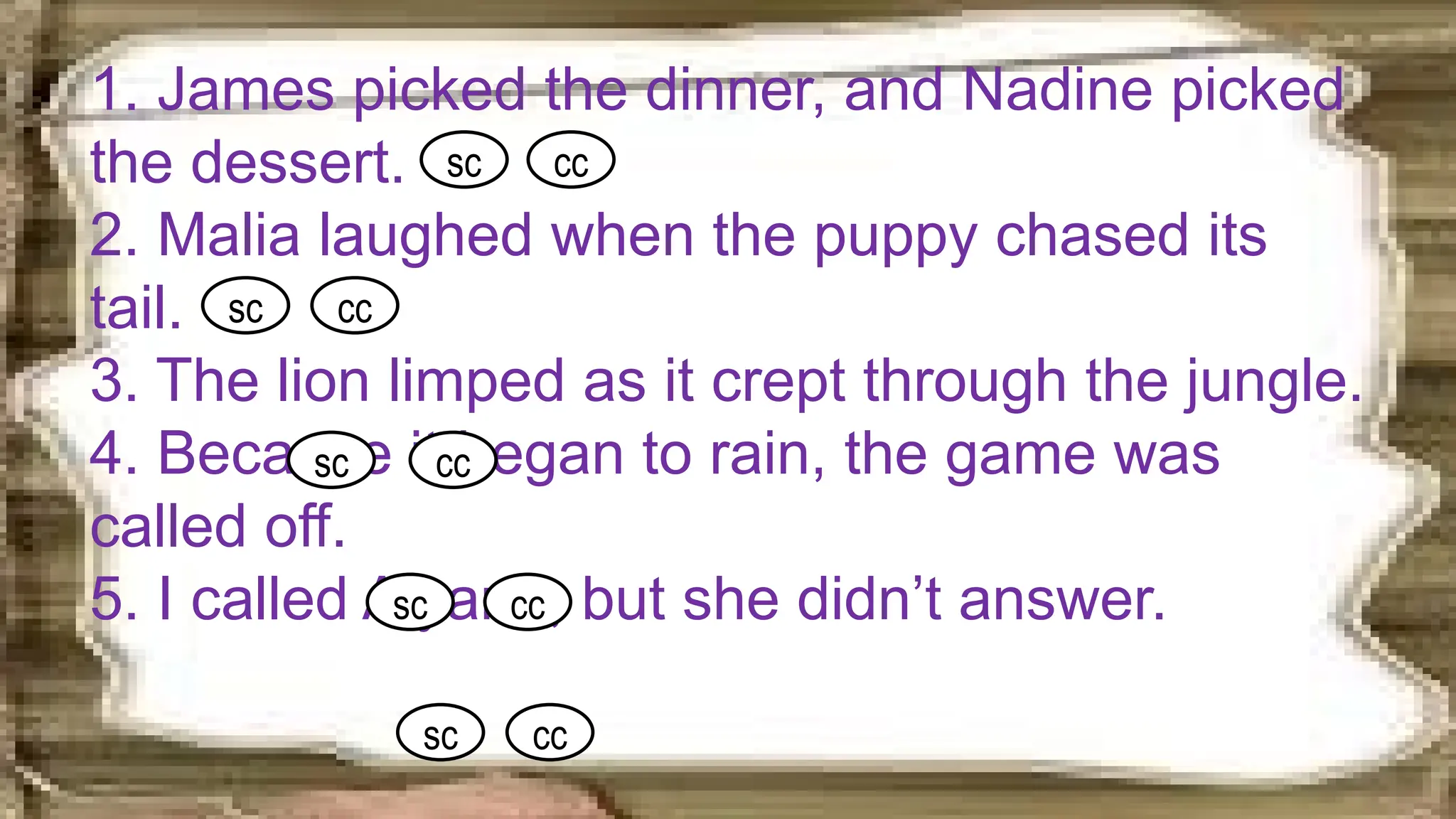 1. James picked the dinner, and Nadine picked
the dessert.
2. Malia laughed when the puppy chased its
tail.
3. The lion limped as it crept through the jungle.
4. Because it began to rain, the game was
called off.
5. I called Alyana, but she didn’t answer.
sc cc
sc cc
sc cc
sc cc
sc cc
 