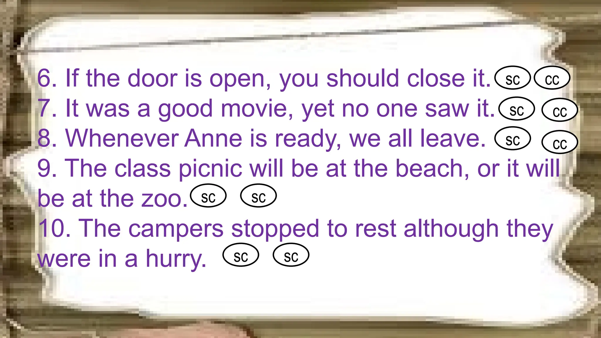 6. If the door is open, you should close it.
7. It was a good movie, yet no one saw it.
8. Whenever Anne is ready, we all leave.
9. The class picnic will be at the beach, or it will
be at the zoo.
10. The campers stopped to rest although they
were in a hurry.
sc cc
sc cc
sc cc
sc sc
sc sc
 