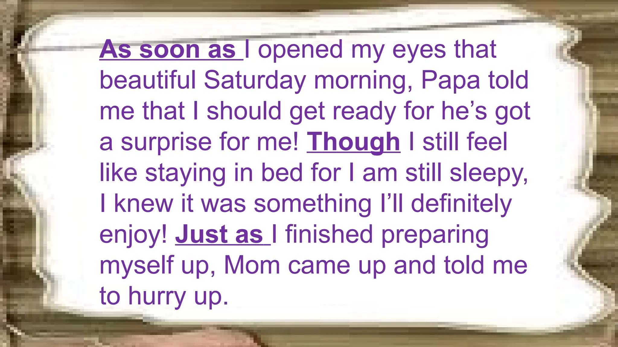 As soon as I opened my eyes that
beautiful Saturday morning, Papa told
me that I should get ready for he’s got
a surprise for me! Though I still feel
like staying in bed for I am still sleepy,
I knew it was something I’ll definitely
enjoy! Just as I finished preparing
myself up, Mom came up and told me
to hurry up.
 