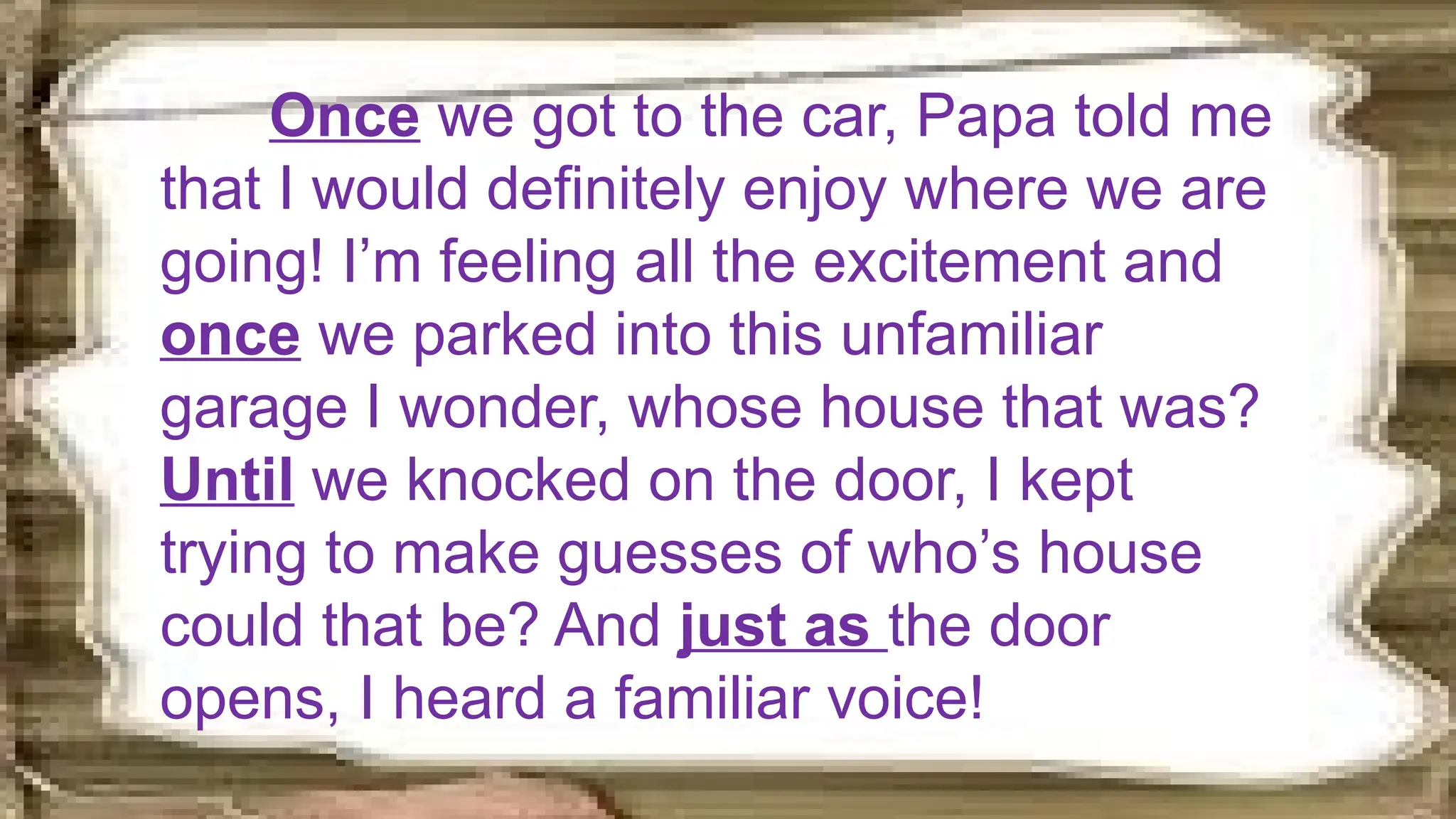 Once we got to the car, Papa told me
that I would definitely enjoy where we are
going! I’m feeling all the excitement and
once we parked into this unfamiliar
garage I wonder, whose house that was?
Until we knocked on the door, I kept
trying to make guesses of who’s house
could that be? And just as the door
opens, I heard a familiar voice!
 