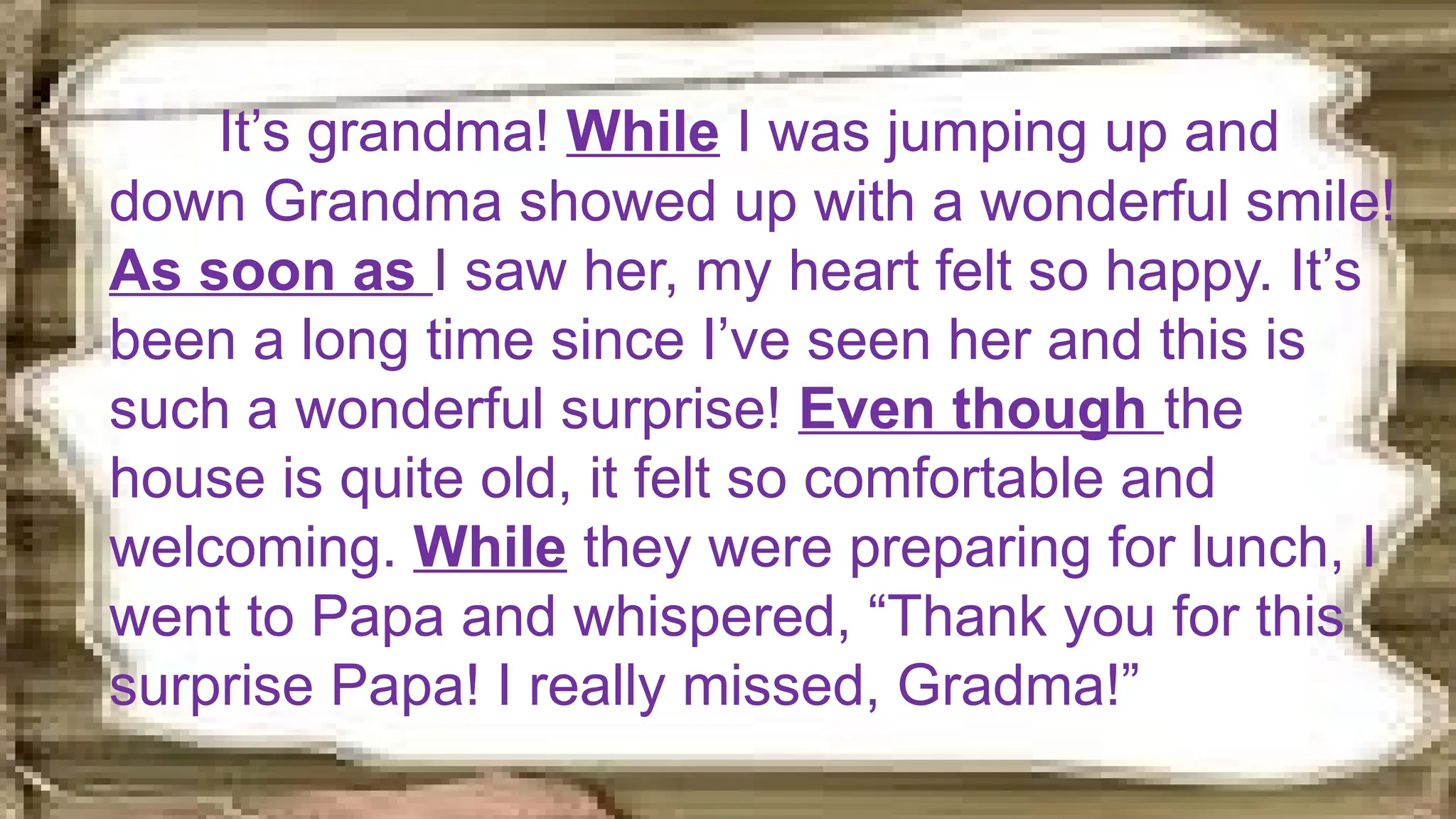 It’s grandma! While I was jumping up and
down Grandma showed up with a wonderful smile!
As soon as I saw her, my heart felt so happy. It’s
been a long time since I’ve seen her and this is
such a wonderful surprise! Even though the
house is quite old, it felt so comfortable and
welcoming. While they were preparing for lunch, I
went to Papa and whispered, “Thank you for this
surprise Papa! I really missed, Gradma!”
 