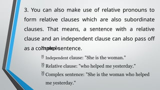 3. You can also make use of relative pronouns to
form relative clauses which are also subordinate
clauses. That means, a sentence with a relative
clause and an independent clause can also pass off
as a complex sentence.
Example:
 Independent clause: "She is the woman."
 Relative clause: "who helped me yesterday."
 Complex sentence: "She is the woman who helped
me yesterday."
 
