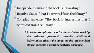 Independent clause: "The book is interesting."
Relative clause: "that I borrowed from the library."
Complex sentence: "The book is interesting that I
borrowed from the library."
 In each example, the relative clause (introduced by
the relative pronoun) provides additional
information about the noun in the independent
clause, creating a complex sentence structure.
 