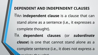 DEPENDENT AND INDEPENDENT CLAUSES
An independent clause is a clause that can
stand alone as a sentence (i.e., it expresses a
complete thought).
A dependent clauses (or subordinate
clause) is one that cannot stand alone as a
complete sentence (i.e., it does not express a
 