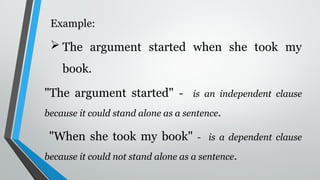 Example:
 The argument started when she took my
book.
"The argument started" - is an independent clause
because it could stand alone as a sentence.
"When she took my book" - is a dependent clause
because it could not stand alone as a sentence.
 