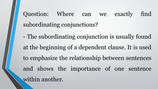 Question: Where can we exactly find
subordinating conjunctions?
- The subordinating conjunction is usually found
at the beginning of a dependent clause. It is used
to emphasize the relationship between sentences
and shows the importance of one sentence
within another.
 