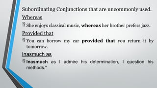 Subordinating Conjunctions that are uncommonly used.
Whereas
 She enjoys classical music, whereas her brother prefers jazz.
Provided that
 You can borrow my car provided that you return it by
tomorrow.
Inasmuch as
 Inasmuch as I admire his determination, I question his
methods."
 
