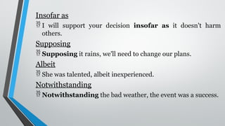 Insofar as
 I will support your decision insofar as it doesn't harm
others.
Supposing
 Supposing it rains, we'll need to change our plans.
Albeit
 She was talented, albeit inexperienced.
Notwithstanding
 Notwithstanding the bad weather, the event was a success.
 