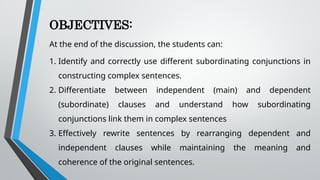 OBJECTIVES:
At the end of the discussion, the students can:
1. Identify and correctly use different subordinating conjunctions in
constructing complex sentences.
2. Differentiate between independent (main) and dependent
(subordinate) clauses and understand how subordinating
conjunctions link them in complex sentences
3. Effectively rewrite sentences by rearranging dependent and
independent clauses while maintaining the meaning and
coherence of the original sentences.
 