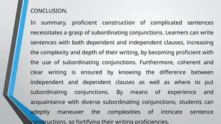 CONCLUSION.
In summary, proficient construction of complicated sentences
necessitates a grasp of subordinating conjunctions. Learners can write
sentences with both dependent and independent clauses, increasing
the complexity and depth of their writing, by becoming proficient with
the use of subordinating conjunctions. Furthermore, coherent and
clear writing is ensured by knowing the difference between
independent and dependent clauses as well as where to put
subordinating conjunctions. By means of experience and
acquaintance with diverse subordinating conjunctions, students can
adeptly maneuver the complexities of intricate sentence
constructions, so fortifying their writing proficiencies.
 