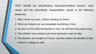 TEST: Identify the subordinating conjunction/relative pronoun, main
clause and the subordinate clause/relative clause in the following
sentences.
1. After I finish my work, I will be meeting my friend.
2. Since you helped out, we completed everything in time.
3. As soon as the initial introduction is over, we will have the prayer song.
4. The children were asked to go home because it was too late.
5. The teacher, who taught us French, was the reason we decided to take
French in college as well.
 