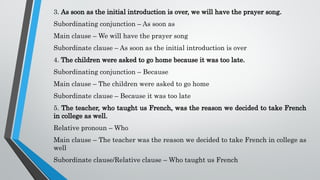 3. As soon as the initial introduction is over, we will have the prayer song.
Subordinating conjunction – As soon as
Main clause – We will have the prayer song
Subordinate clause – As soon as the initial introduction is over
4. The children were asked to go home because it was too late.
Subordinating conjunction – Because
Main clause – The children were asked to go home
Subordinate clause – Because it was too late
5. The teacher, who taught us French, was the reason we decided to take French
in college as well.
Relative pronoun – Who
Main clause – The teacher was the reason we decided to take French in college as
well
Subordinate clause/Relative clause – Who taught us French
 