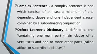Complex Sentence - a complex sentence is one
which consists of at least a minimum of one
dependent clause and one independent clause,
combined by a subordinating conjunction.
Oxford Learner's Dictionary, is defined as one
"containing one main part (main clause of a
sentence) and one or more other parts (called
affixes or subordinate clauses)"
 