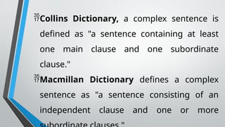 Collins Dictionary, a complex sentence is
defined as "a sentence containing at least
one main clause and one subordinate
clause."
Macmillan Dictionary defines a complex
sentence as "a sentence consisting of an
independent clause and one or more
 
