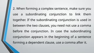 2. When forming a complex sentence, make sure you
use a subordinating conjunction to link them
together. If the subordinating conjunction is used in
between the two clauses, you need not use a comma
before the conjunction. In case the subordinating
conjunction appears in the beginning of a sentence
forming a dependent clause, use a comma after it.
 