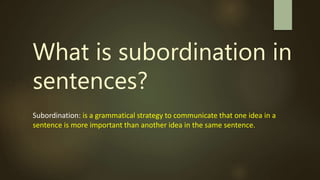 What is subordination in
sentences?
Subordination: is a grammatical strategy to communicate that one idea in a
sentence is more important than another idea in the same sentence.
 