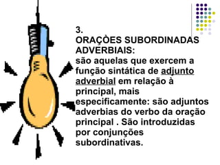 3. ORAÇÒES SUBORDINADAS ADVERBIAIS: são aquelas que exercem a função sintática de  adjunto adverbial  em relação à principal, mais especificamente: são adjuntos adverbias do verbo da oração principal . São introduzidas por conjunções subordinativas. 