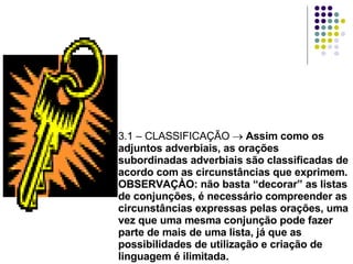 3.1 – CLASSIFICAÇÃO    Assim como os adjuntos adverbiais, as orações subordinadas adverbiais são classificadas de acordo com as circunstâncias que exprimem. OBSERVAÇÀO: não basta “decorar” as listas de conjunções, é necessário compreender as circunstâncias expressas pelas orações, uma vez que uma mesma conjunção pode fazer parte de mais de uma lista, já que as possibilidades de utilização e criação de linguagem é ilimitada. 