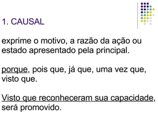 1. CAUSAL exprime o motivo, a razão da ação ou estado apresentado pela principal.  porque , pois que, já que, uma vez que, visto que. Visto que reconheceram sua capacidade , será promovido. 