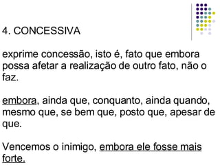 4. CONCESSIVA exprime concessão, isto é, fato que embora possa afetar a realização de outro fato, não o faz. embora , ainda que, conquanto, ainda quando, mesmo que, se bem que, posto que, apesar de que. Vencemos o inimigo,  embora ele fosse mais forte. 