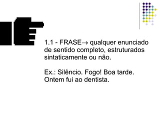 1.1 - FRASE   qualquer enunciado de sentido completo, estruturados sintaticamente ou não. Ex.: Silêncio. Fogo! Boa tarde. Ontem fui ao dentista. 