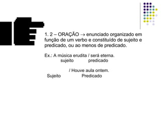 1. 2 – ORAÇÃO    enunciado organizado em função de um verbo e constituído de sujeito e predicado, ou ao menos de predicado. Ex.: A música erudita / será eterna.    sujeito  predicado       / Houve aula ontem.   Sujeito  Predicado 