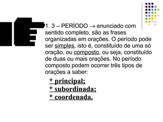 1. 3 – PERÍODO    enunciado com sentido completo, são as frases organizadas em orações. O período pode ser  simples , isto é, constituído de uma só oração, ou  composto , ou seja, constituído de duas ou mais orações. No período composto podem ocorrer três tipos de orações a saber: * principal; * subordinada; * coordenada. 