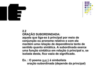 2.2 ORAÇÃO SUBORDINDADA: aquela que liga-se à principal por meio de conjunção ou pronome relativo e com ela  mantém uma relação de dependência tanto de sentido quanto sintática. A subordinada exerce uma função sintática em relação à principal e, se isolada desta, fica vazia de significado. Ex. : O poema  que li  é simbolista   oração subordinada (depende da principal) 