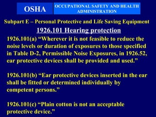 OCCUPATIONAL SAFETY AND HEALTH
       OSHA                ADMINISTRATION

Subpart E – Personal Protective and Life Saving Equipment
            1926.101 Hearing protection
 1926.101(a) “Wherever it is not feasible to reduce the
 noise levels or duration of exposures to those specified
 in Table D-2, Permissible Noise Exposures, in 1926.52,
 ear protective devices shall be provided and used.”

 1926.101(b) “Ear protective devices inserted in the ear
 shall be fitted or determined individually by
 competent persons.”

 1926.101(c) “Plain cotton is not an acceptable
 protective device.”
 