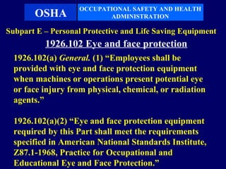 OCCUPATIONAL SAFETY AND HEALTH
       OSHA               ADMINISTRATION

Subpart E – Personal Protective and Life Saving Equipment
          1926.102 Eye and face protection
  1926.102(a) General. (1) “Employees shall be
  provided with eye and face protection equipment
  when machines or operations present potential eye
  or face injury from physical, chemical, or radiation
  agents.”

  1926.102(a)(2) “Eye and face protection equipment
  required by this Part shall meet the requirements
  specified in American National Standards Institute,
  Z87.1-1968, Practice for Occupational and
  Educational Eye and Face Protection.”
 