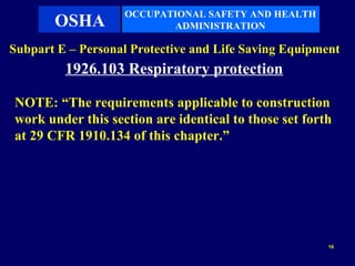 OCCUPATIONAL SAFETY AND HEALTH
       OSHA               ADMINISTRATION

Subpart E – Personal Protective and Life Saving Equipment
         1926.103 Respiratory protection

NOTE: “The requirements applicable to construction
work under this section are identical to those set forth
at 29 CFR 1910.134 of this chapter.”




                                                       16
 