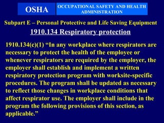 OCCUPATIONAL SAFETY AND HEALTH
       OSHA               ADMINISTRATION

Subpart E – Personal Protective and Life Saving Equipment
         1910.134 Respiratory protection
1910.134(c)(1) “In any workplace where respirators are
necessary to protect the health of the employee or
whenever respirators are required by the employer, the
employer shall establish and implement a written
respiratory protection program with worksite-specific
procedures. The program shall be updated as necessary
to reflect those changes in workplace conditions that
affect respirator use. The employer shall include in the
program the following provisions of this section, as
applicable.”
 
