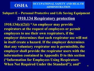 OCCUPATIONAL SAFETY AND HEALTH
       OSHA               ADMINISTRATION

Subpart E – Personal Protective and Life Saving Equipment
         1910.134 Respiratory protection
 1910.134(c)(2)(i) “An employer may provide
 respirators at the request of employees or permit
 employees to use their own respirators, if the
 employer determines that such respirator use will not
 in itself create a hazard. If the employer determines
 that any voluntary respirator use is permissible, the
 employer shall provide the respirator users with the
 information contained in Appendix D to this section
 (“Information for Employees Using Respirators
 When Not Required Under the Standard”); and”          18
 