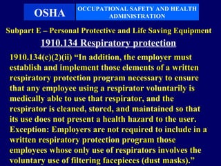 OCCUPATIONAL SAFETY AND HEALTH
       OSHA               ADMINISTRATION

Subpart E – Personal Protective and Life Saving Equipment
         1910.134 Respiratory protection
 1910.134(c)(2)(ii) “In addition, the employer must
 establish and implement those elements of a written
 respiratory protection program necessary to ensure
 that any employee using a respirator voluntarily is
 medically able to use that respirator, and the
 respirator is cleaned, stored, and maintained so that
 its use does not present a health hazard to the user.
 Exception: Employers are not required to include in a
 written respiratory protection program those
 employees whose only use of respirators involves the
 voluntary use of filtering facepieces (dust masks).”
 