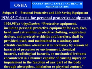 OCCUPATIONAL SAFETY AND HEALTH
       OSHA               ADMINISTRATION

Subpart E – Personal Protective and Life Saving Equipment
1926.95 Criteria for personal protective equipment.
 1926.95(a) “Application. “Protective equipment,
 including personal protective equipment for eyes, face,
 head, and extremities, protective clothing, respiratory
 devices, and protective shields and barriers, shall be
 provided, used, and maintained in a sanitary and
 reliable condition whenever it is necessary by reason of
 hazards of processes or environment, chemical
 hazards, radiological hazards, or mechanical irritants
 encountered in a manner capable of causing injury or
 impairment in the function of any part of the body
 through absorption, inhalation or physical contact.”
 