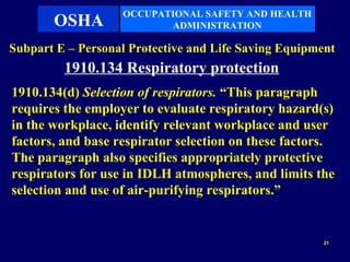 OCCUPATIONAL SAFETY AND HEALTH
       OSHA               ADMINISTRATION

Subpart E – Personal Protective and Life Saving Equipment
         1910.134 Respiratory protection
1910.134(d) Selection of respirators. “This paragraph
requires the employer to evaluate respiratory hazard(s)
in the workplace, identify relevant workplace and user
factors, and base respirator selection on these factors.
The paragraph also specifies appropriately protective
respirators for use in IDLH atmospheres, and limits the
selection and use of air-purifying respirators.”


                                                       21
 