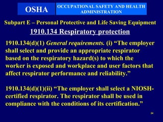 OCCUPATIONAL SAFETY AND HEALTH
       OSHA               ADMINISTRATION

Subpart E – Personal Protective and Life Saving Equipment
         1910.134 Respiratory protection
1910.134(d)(1) General requirements. (i) “The employer
shall select and provide an appropriate respirator
based on the respiratory hazard(s) to which the
worker is exposed and workplace and user factors that
affect respirator performance and reliability.”

1910.134(d)(1)(ii) “The employer shall select a NIOSH-
certified respirator. The respirator shall be used in
compliance with the conditions of its certification.”
                                                       24
 