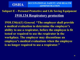 OCCUPATIONAL SAFETY AND HEALTH
       OSHA               ADMINISTRATION

Subpart E – Personal Protective and Life Saving Equipment
         1910.134 Respiratory protection
 1910.134(e)(1) General. “The employer shall provide
 a medical evaluation to determine the employer’s
 ability to use a respirator, before the employee is fit
 tested or required to use the respirator in the
 workplace. The employer may discontinue an
 employee’s medical evaluations when the employee
 is no longer required to use a respirator.”


                                                       25
 