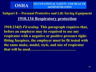 OCCUPATIONAL SAFETY AND HEALTH
       OSHA               ADMINISTRATION

Subpart E – Personal Protective and Life Saving Equipment
         1910.134 Respiratory protection
1910.134(f) Fit testing. This paragraph requires that,
before an employee may be required to use any
respirator with a negative or positive pressure tight-
fitting facepiece, the employer must be fit tested with
the same make, model, style, and size of respirator
that will be used……………………………….



                                                          26
 